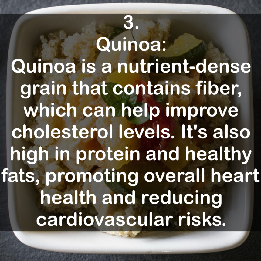 3. Quinoa: Quinoa is a nutrient-dense grain that contains fiber, which can help improve cholesterol levels. It's also high in protein and healthy fats, promoting overall heart health and reducing cardiovascular risks.