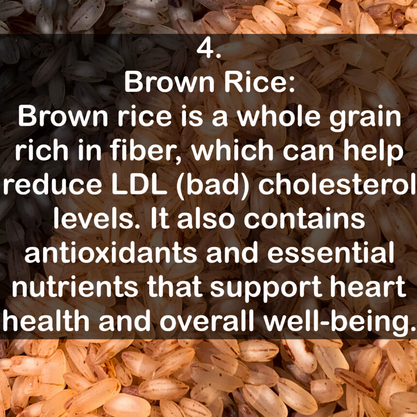 4. Brown Rice: Brown rice is a whole grain rich in fiber, which can help reduce LDL (bad) cholesterol levels. It also contains antioxidants and essential nutrients that support heart health and overall well-being.