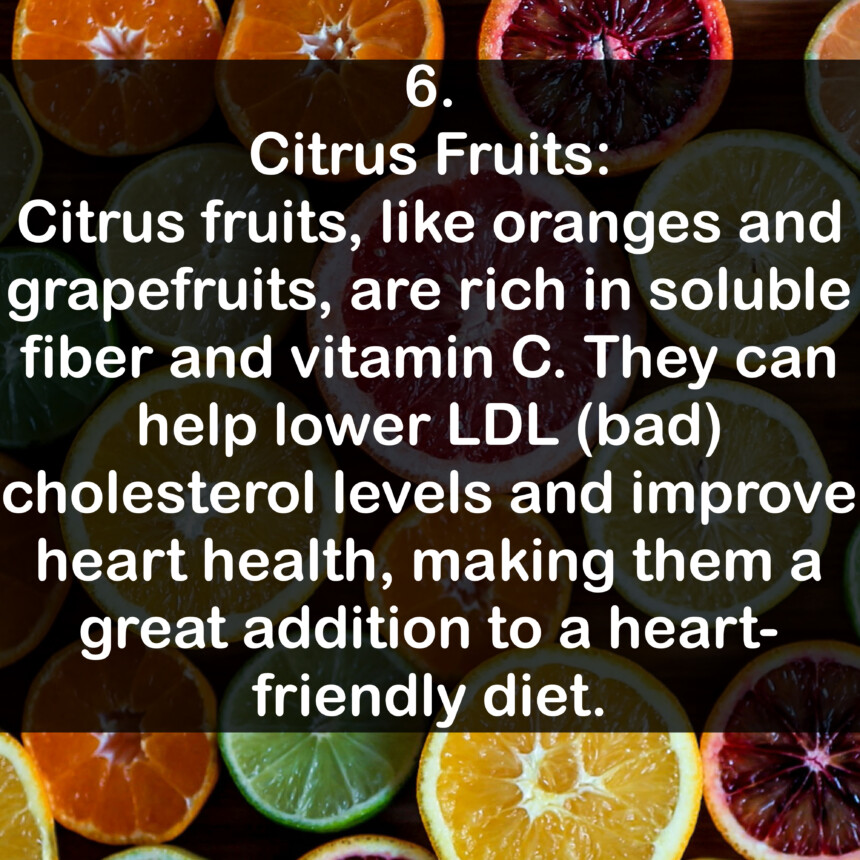 6. Citrus Fruits: Citrus fruits, like oranges and grapefruits, are rich in soluble fiber and vitamin C. They can help lower LDL (bad) cholesterol levels and improve heart health, making them a great addition to a heart-friendly diet.