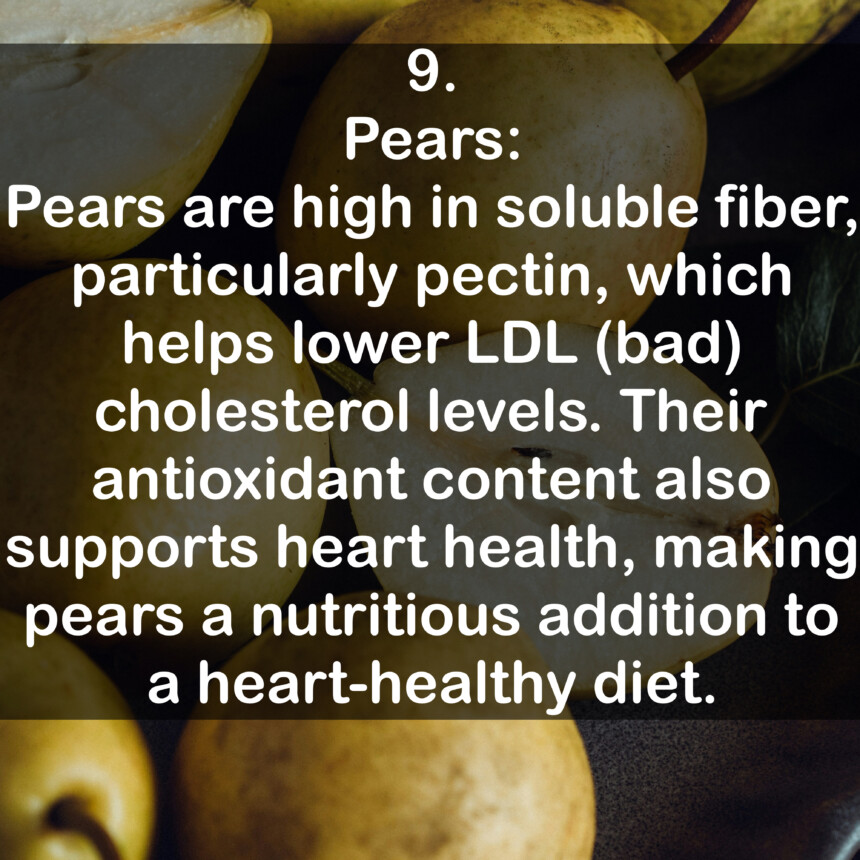9. Pears: Pears are high in soluble fiber, particularly pectin, which helps lower LDL (bad) cholesterol levels. Their antioxidant content also supports heart health, making pears a nutritious addition to a heart-healthy diet.