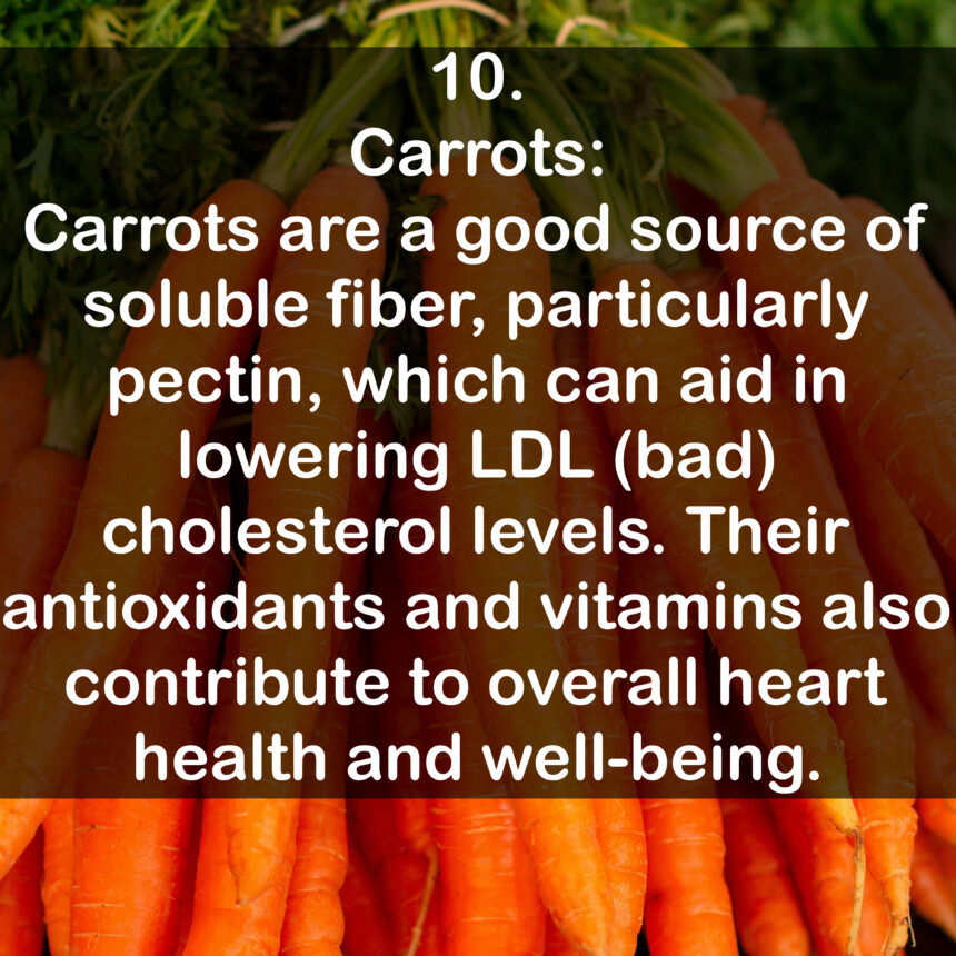 10. Carrots: Carrots are a good source of soluble fiber, particularly pectin, which can aid in lowering LDL (bad) cholesterol levels. Their antioxidants and vitamins also contribute to overall heart health and well-being.