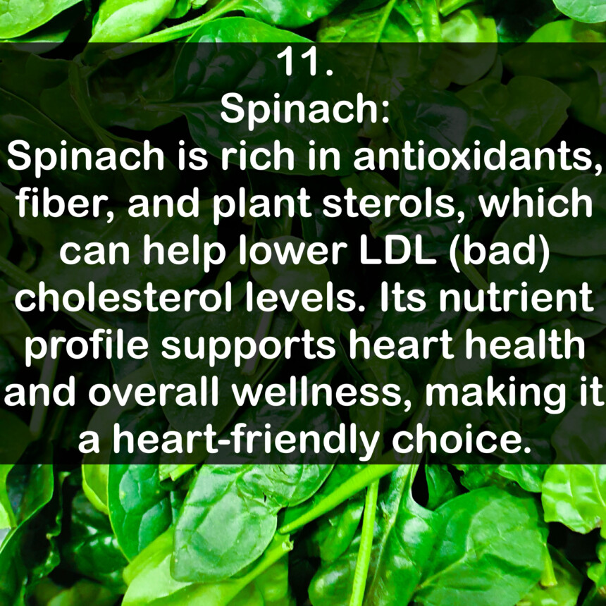 11. Spinach: Spinach is rich in antioxidants, fiber, and plant sterols, which can help lower LDL (bad) cholesterol levels. Its nutrient profile supports heart health and overall wellness, making it a heart-friendly choice.