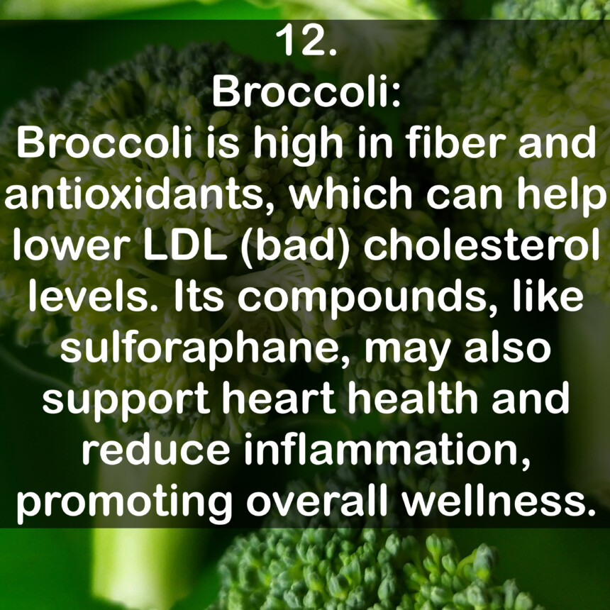 12. Broccoli: Broccoli is high in fiber and antioxidants, which can help lower LDL (bad) cholesterol levels. Its compounds, like sulforaphane, may also support heart health and reduce inflammation, promoting overall wellness.