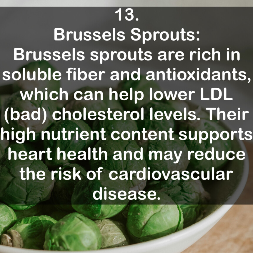 13. Brussels Sprouts: Brussels sprouts are rich in soluble fiber and antioxidants, which can help lower LDL (bad) cholesterol levels. Their high nutrient content supports heart health and may reduce the risk of cardiovascular disease.