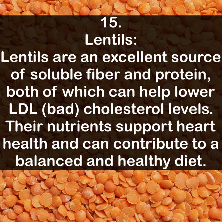 15. Lentils: Lentils are an excellent source of soluble fiber and protein, both of which can help lower LDL (bad) cholesterol levels. Their nutrients support heart health and can contribute to a balanced and healthy diet.