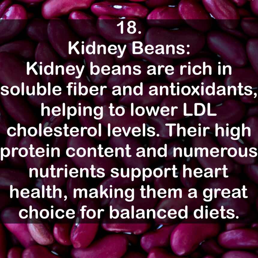 18. Kidney Beans: Kidney beans are rich in soluble fiber and antioxidants, helping to lower LDL cholesterol levels. Their high protein content and numerous nutrients support heart health, making them a great choice for balanced diets.