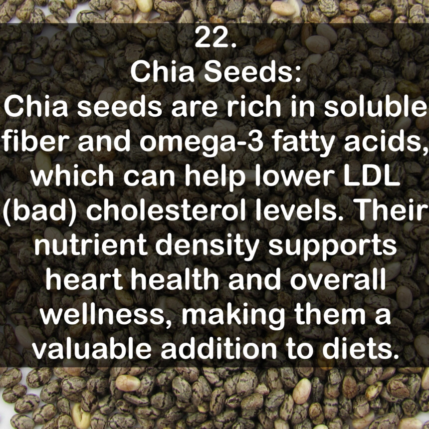 22. Chia Seeds: Chia seeds are rich in soluble fiber and omega-3 fatty acids, which can help lower LDL (bad) cholesterol levels. Their nutrient density supports heart health and overall wellness, making them a valuable addition to diets.