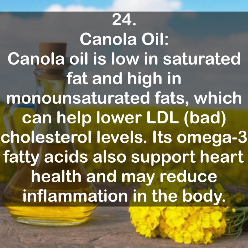 24. Canola Oil: Canola oil is low in saturated fat and high in monounsaturated fats, which can help lower LDL (bad) cholesterol levels. Its omega-3 fatty acids also support heart health and may reduce inflammation in the body.