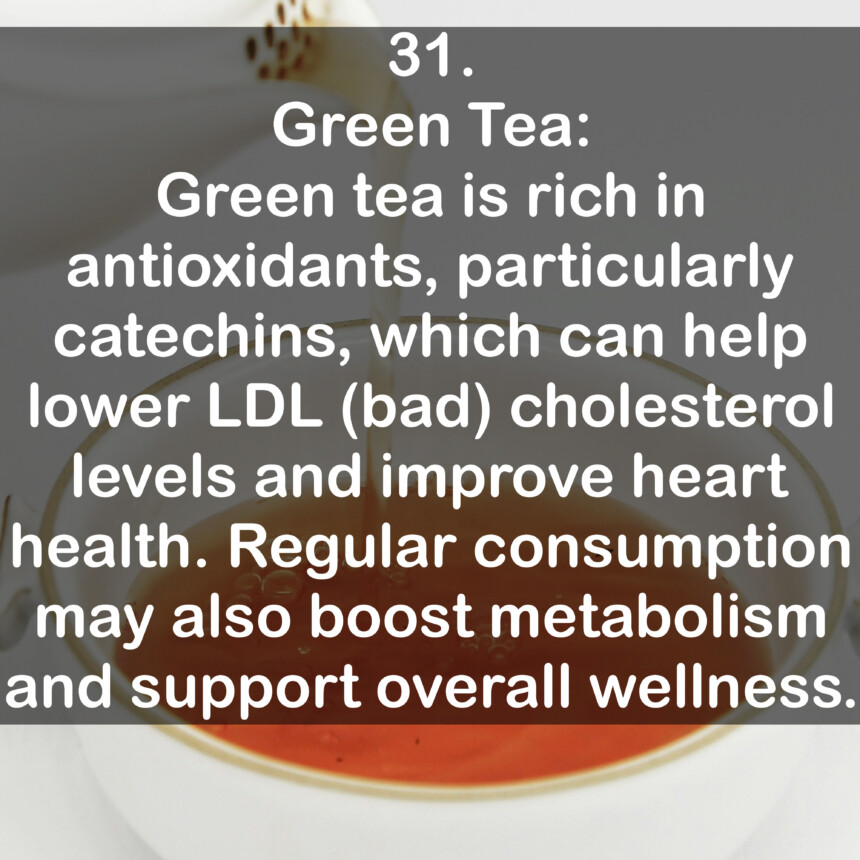 31. Green Tea: Green tea is rich in antioxidants, particularly catechins, which can help lower LDL (bad) cholesterol levels and improve heart health. Regular consumption may also boost metabolism and support overall wellness.