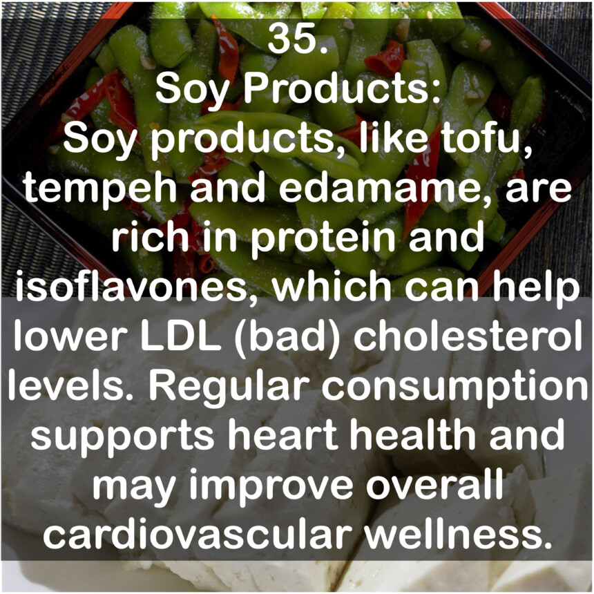 35. Soy Products: Soy products, like tofu, tempeh and edamame, are rich in protein and isoflavones, which can help lower LDL (bad) cholesterol levels. Regular consumption supports heart health and may improve overall cardiovascular wellness.