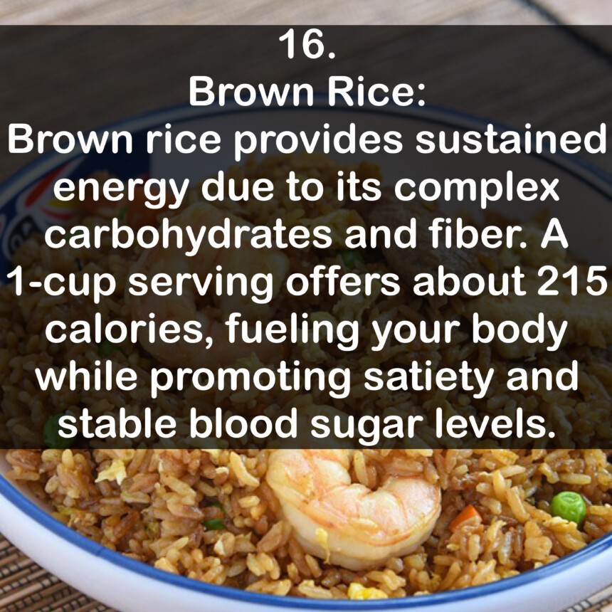 16. Brown Rice: Brown rice provides sustained energy due to its complex carbohydrates and fiber. A 1-cup serving offers about 215 calories, fueling your body while promoting satiety and stable blood sugar levels.