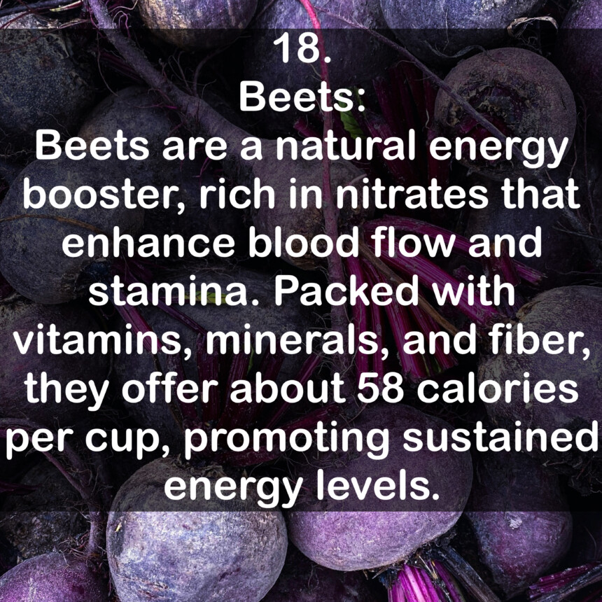 18. Beets: Beets are a natural energy booster, rich in nitrates that enhance blood flow and stamina. Packed with vitamins, minerals, and fiber, they offer about 58 calories per cup, promoting sustained energy levels.