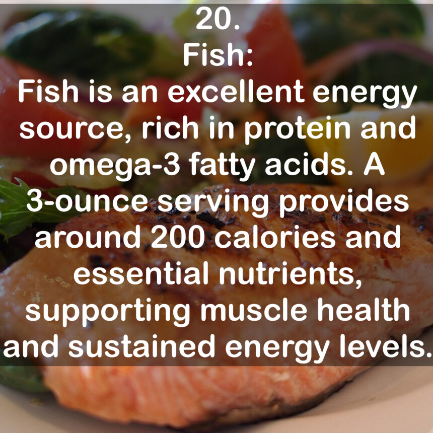 20. Fish: Fish is an excellent energy source, rich in protein and omega-3 fatty acids. A 3-ounce serving provides around 200 calories and essential nutrients, supporting muscle health and sustained energy levels.