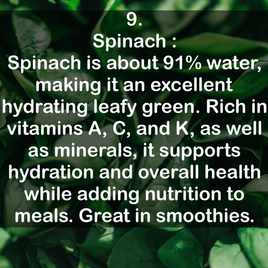 9. Spinach: Spinach is about 91% water, making it an excellent hydrating leafy green. Rich in vitamins A, C, and K, as well as minerals, it supports hydration and overall health while adding nutrition to meals. Great in smoothies.