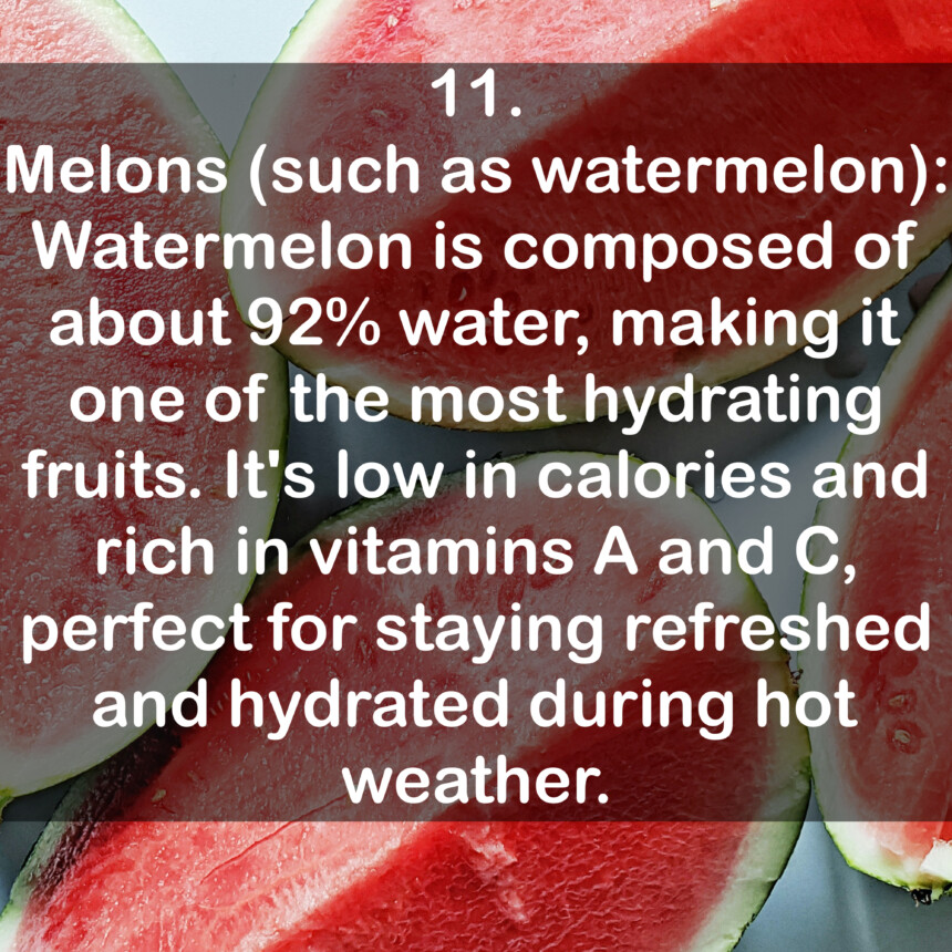 11. Melons (such as watermelon): Watermelon is composed of about 92% water, making it one of the most hydrating fruits. It's low in calories and rich in vitamins A and C, perfect for staying refreshed and hydrated during hot weather.
