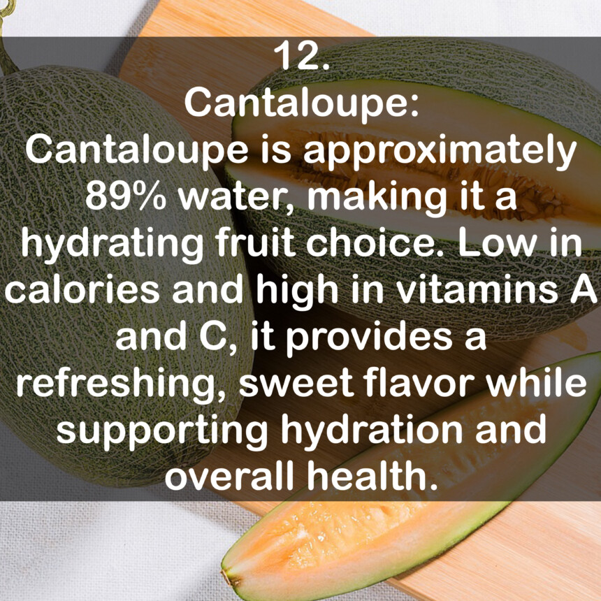 12. Cantaloupe: Cantaloupe is approximately 89% water, making it a hydrating fruit choice. Low in calories and high in vitamins A and C, it provides a refreshing, sweet flavor while supporting hydration and overall health.