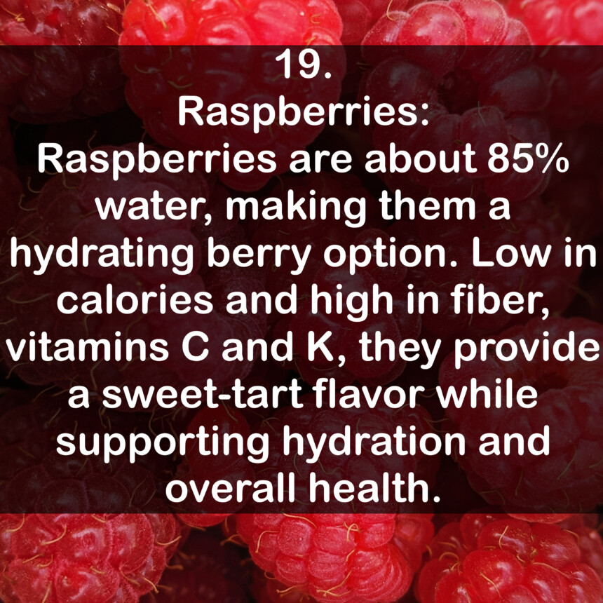 19. Raspberries: Raspberries are about 85% water, making them a hydrating berry option. Low in calories and high in fiber, vitamins C and K, they provide a sweet-tart flavor while supporting hydration and overall health.