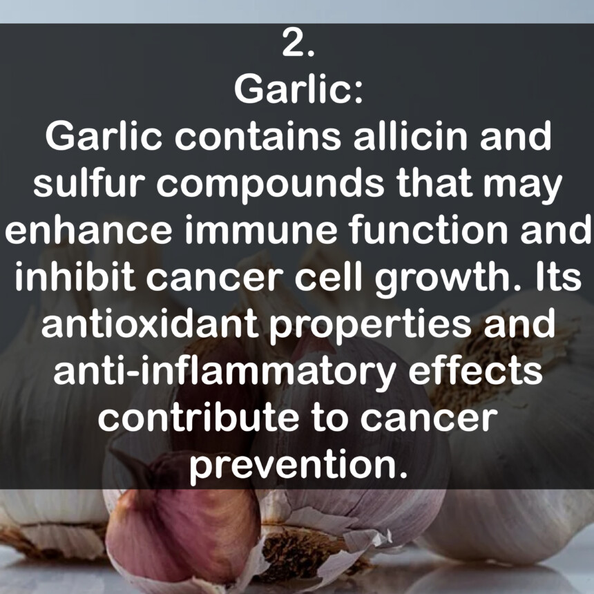 2. Garlic: Garlic contains allicin and sulfur compounds that may enhance immune function and inhibit cancer cell growth. Its antioxidant properties and anti-inflammatory effects contribute to cancer prevention.
