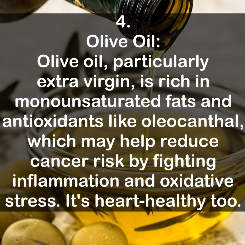4. Olive Oil: Olive oil, particularly extra virgin, is rich in monounsaturated fats and antioxidants like oleocanthal, which may help reduce cancer risk by fighting inflammation and oxidative stress. It's heart-healthy too.