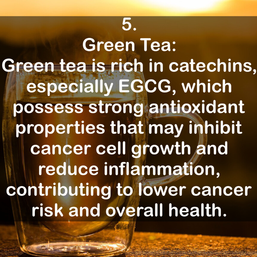 5. Green Tea: Green tea is rich in catechins, especially EGG, which possess strong antioxidant properties that may inhibit cancer cell growth and reduce inflammation, contributing to lower cancer risk and overall health.