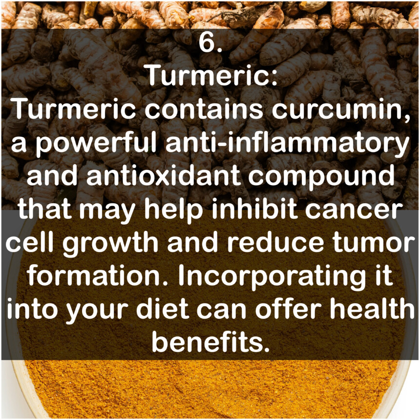 6. Turmeric: Turmeric contains curcumin, a powerful anti-inflammatory and antioxidant compound that may help inhibit cancer cell growth and reduce tumor formation. Incorporating it into your diet can offer health benefits.