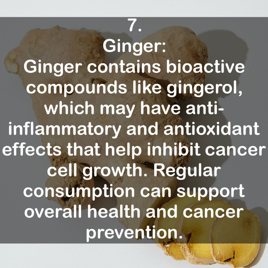 7. Ginger: Ginger contains bioactive compounds like gingerol, which may have anti-inflammatory and antioxidant effects that help inhibit cancer cell growth. Regular consumption can support overall health and cancer prevention.