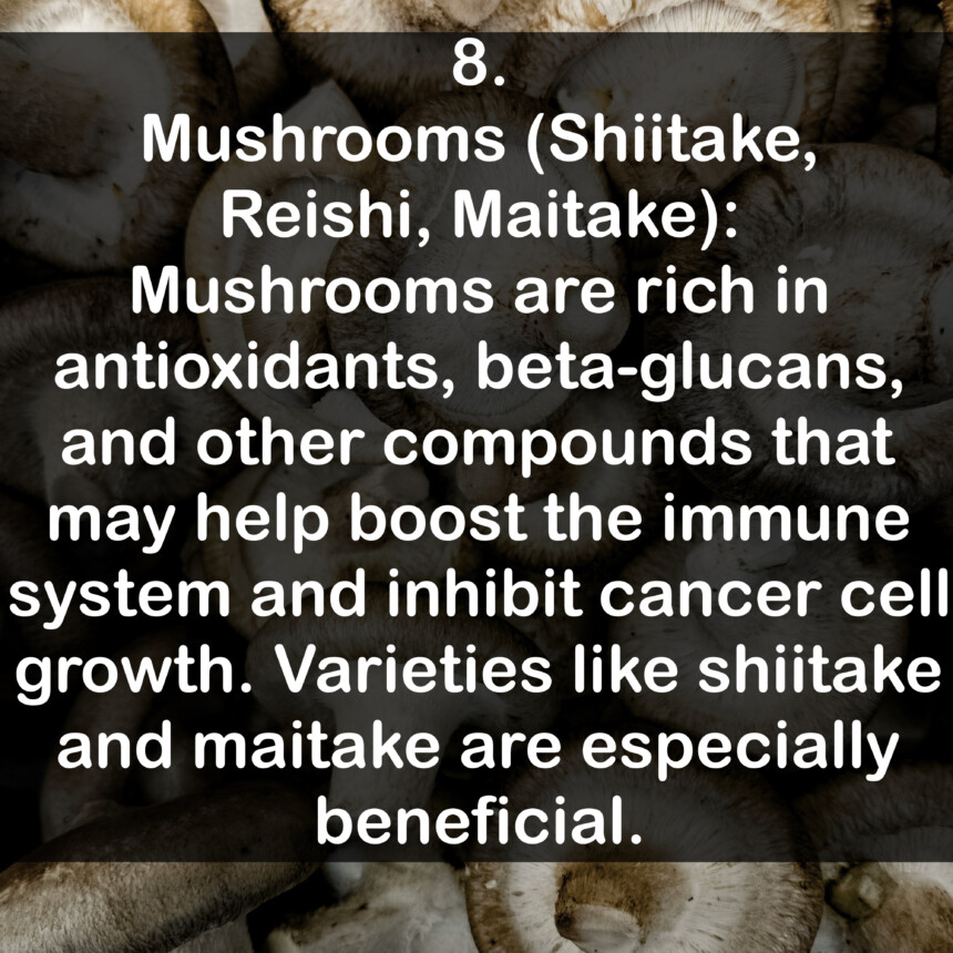 8. Mushrooms (Shiitake, Reishi, Maitake): Mushrooms are rich in antioxidants, beta-glucans, and other compounds that may help boost the immune system and inhibit cancer cell growth. Varieties like shiitake and maitake are especially beneficial.