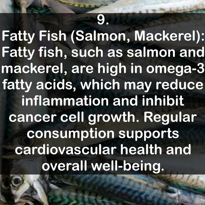 9. Fatty Fish (Salmon, Mackerel): Fatty fish, such as salmon and mackerel, are high in omega-3 fatty acids, which may reduce inflammation and inhibit cancer cell growth. Regular consumption supports cardiovascular health and overall well-being.