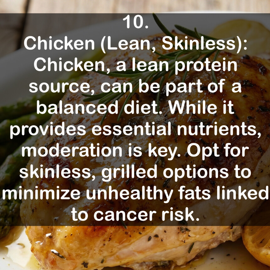 10. Chicken (Lean, Skinless): Chicken, a lean protein source, can be part of a balanced diet. While it provides essential nutrients, moderation is key. Opt for skinless, grilled options to minimize unhealthy fats linked to cancer risk.