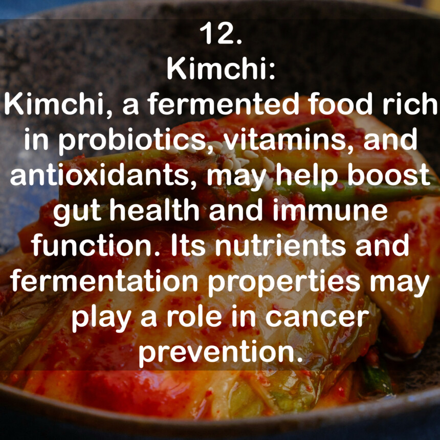 12. Kimchi: Kimchi, a fermented food rich in probiotics, vitamins, and antioxidants, may help boost gut health and immune function. Its nutrients and fermentation properties may play a role in cancer prevention.