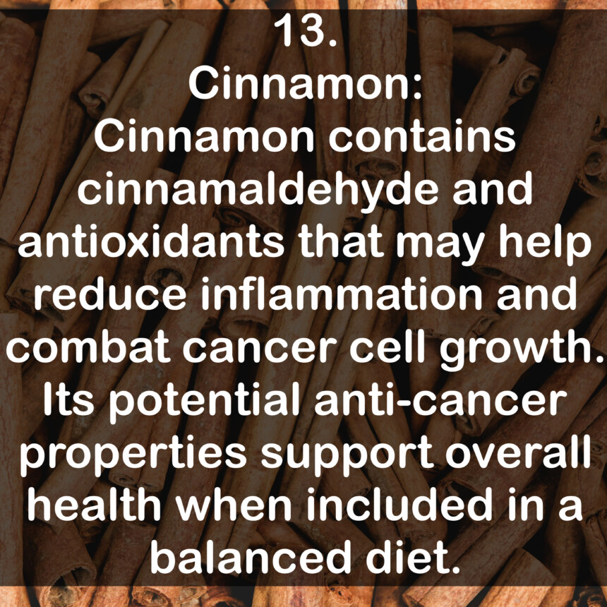 13. Cinnamon: Cinnamon contains cinnamaldehyde and antioxidants that may help reduce inflammation and combat cancer cell growth. Its potential anti-cancer properties support overall health when included in a balanced diet.