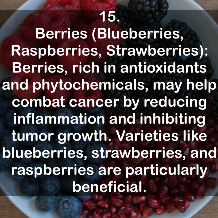 15. Berries (Blueberries, Raspberries, Strawberries): Berries, rich in antioxidants and phytochemicals, may help combat cancer by reducing inflammation and inhibiting tumor growth. Varieties like blueberries, strawberries, and raspberries are particularly beneficial.
