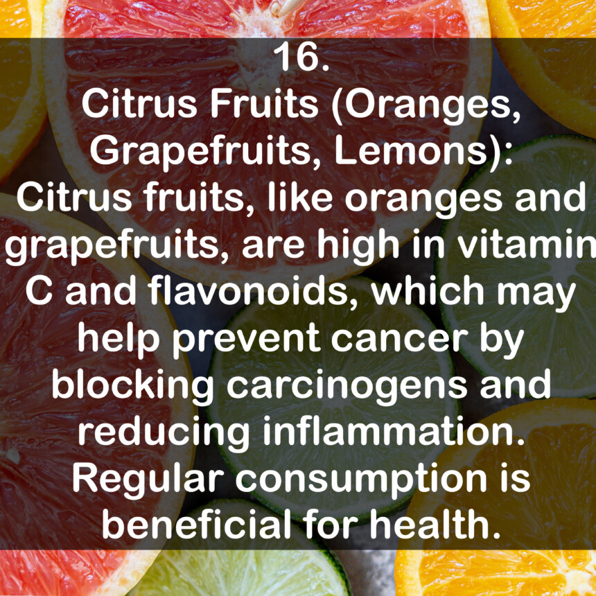 16. Citrus Fruits (Oranges, Grapefruits, Lemons): Citrus fruits, like oranges and grapefruits, are high in vitamin C and flavonoids, which may help prevent cancer by blocking carcinogens and reducing inflammation. Regular consumption is beneficial for health.
