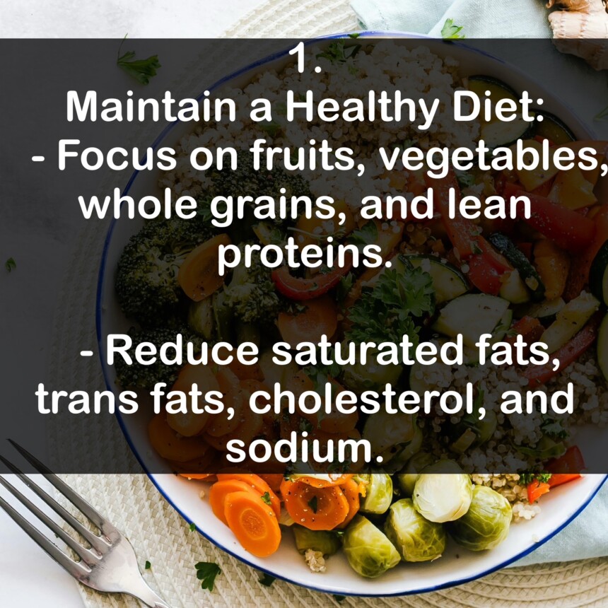 1. Maintain a Healthy Diet: - Focus on fruits, vegetables, whole grains, and lean proteins. - Reduce saturated fats, trans fats, cholesterol, and sodium.