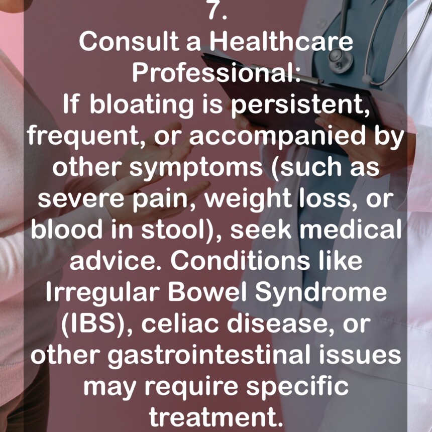 7. Consult a Healthcare Professional: If bloating is persistent, frequent, or accompanied by other symptoms (such as severe pain, weight loss, or blood in stool), seek medical advice. Conditions like Irregular Bowel Syndrome (IBS), celiac disease, or other gastrointestinal issues may require specific treatment.