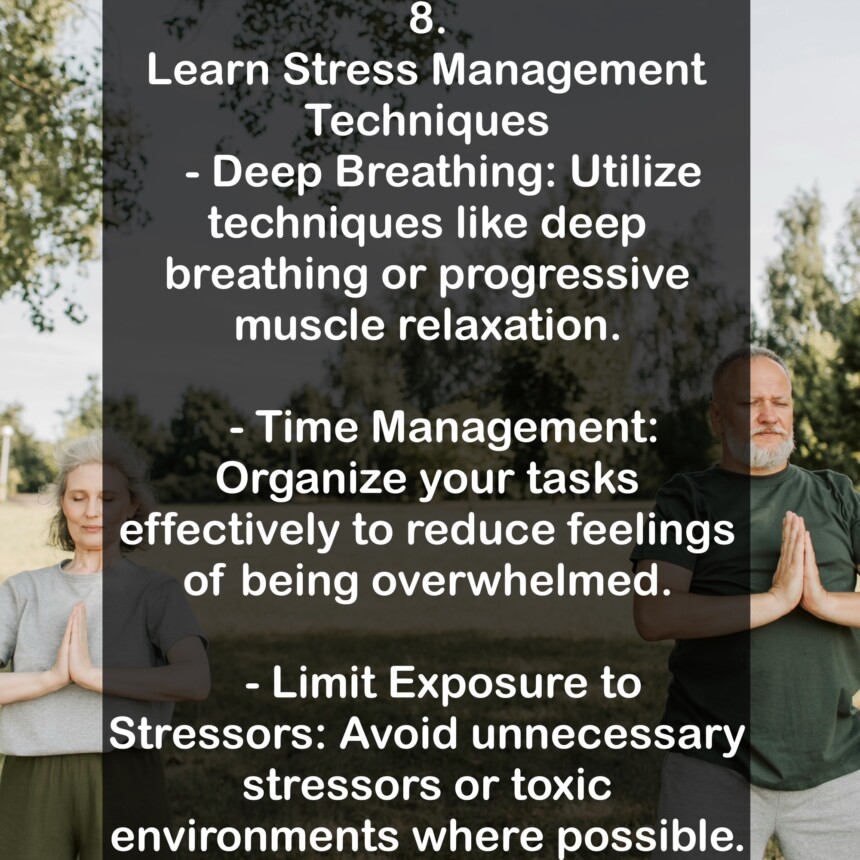8. Learn Stress Management Techniques - Deep Breathing: Utilize techniques like deep breathing or progressive muscle relaxation. - Time Management: Organize your tasks effectively to reduce feelings of being overwhelmed. - Limit Exposure to Stressors: Avoid unnecessary stressors or toxic environments where possible.