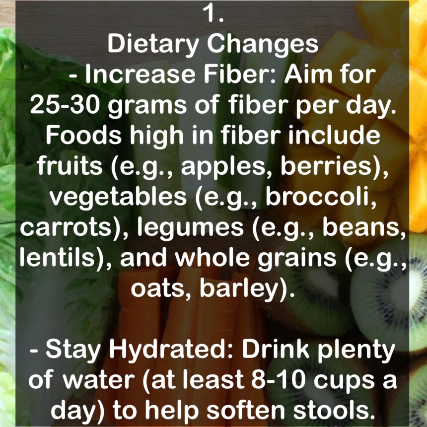 1. Dietary Changes - Increase Fiber: Aim for 25-30 grams of fiber per day. Foods high in fiber include fruits (e.g., apples, berries), vegetables (e.g., broccoli, carrots), legumes (e.g., beans, lentils), and whole grains (e.g., oats, barley). - Stay Hydrated: Drink plenty of water (at least 8-10 cups a day) to help soften stools.