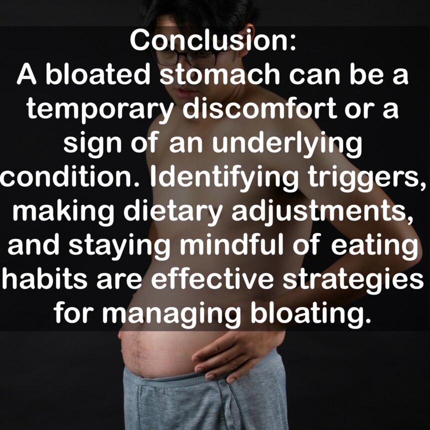 Conclusion: A bloated stomach can be a temporary discomfort or a sign of an underlying condition. Identifying triggers, making dietary adjustments, and staying mindful of eating habits are effective strategies for managing bloating.