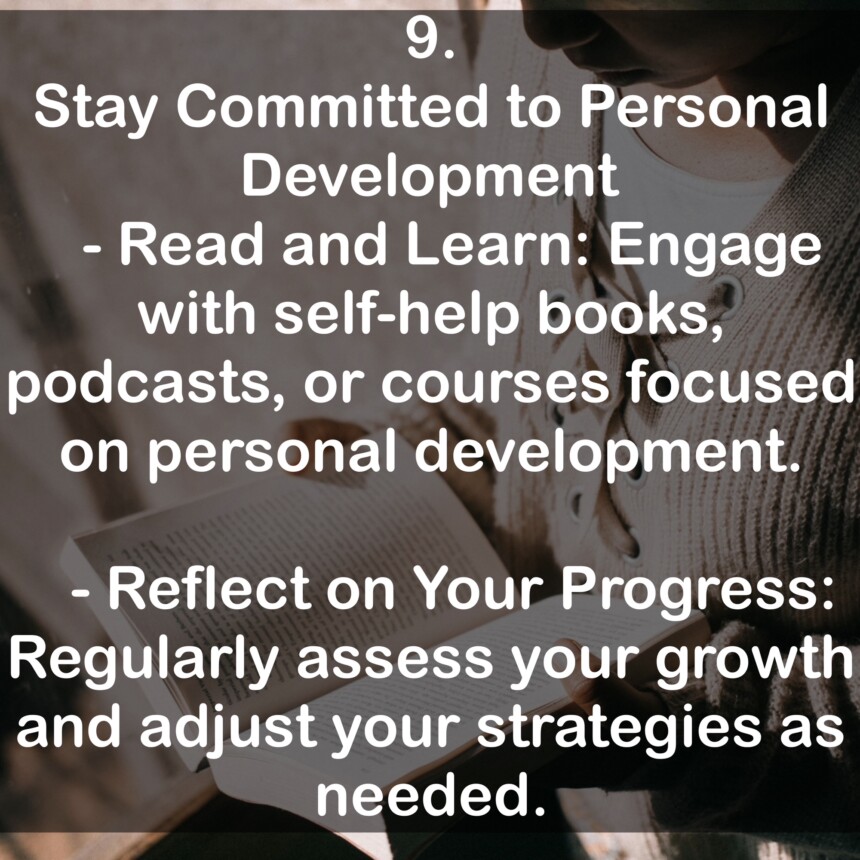 9. Stay Committed to Personal Development - Read and Learn: Engage with self-help books, podcasts, or courses focused on personal development. - Reflect on Your Progress: Regularly assess your growth and adjust your strategies as needed.