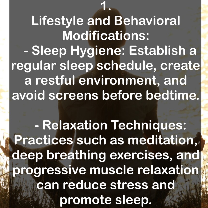 1. Lifestyle and Behavioral Modifications: - Sleep Hygiene: Establish a regular sleep schedule, create a restful environment, and avoid screens before bedtime. - Relaxation Techniques: Practices such as meditation, deep breathing exercises, and progressive muscle relaxation can reduce stress and promote sleep.