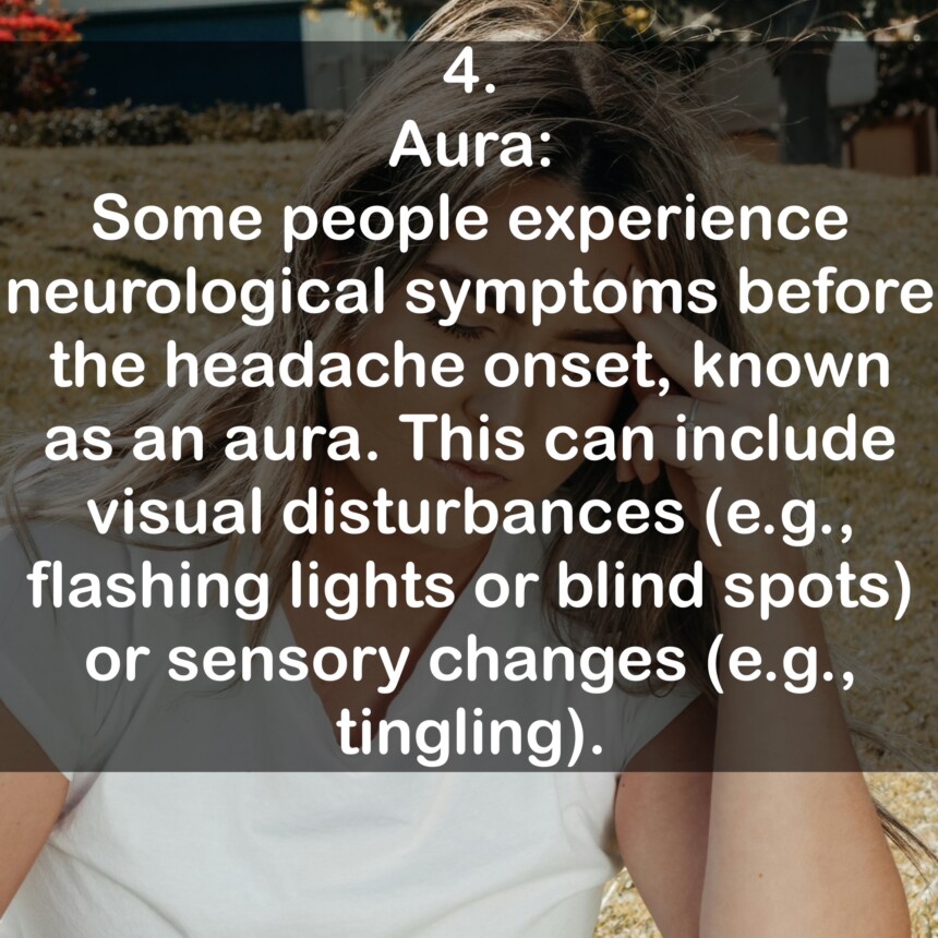 4. Aura: Some people experience neurological symptoms before the headache onset, known as an aura. This can include visual disturbances (e.g., flashing lights or blind spots) or sensory changes (e.g., tingling).