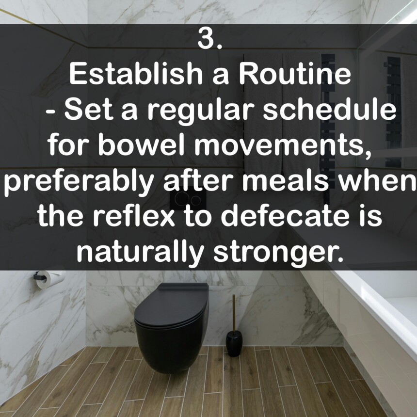 3. Establish a Routine - Set a regular schedule for bowel movements, preferably after meals when the reflex to defecate is naturally stronger.