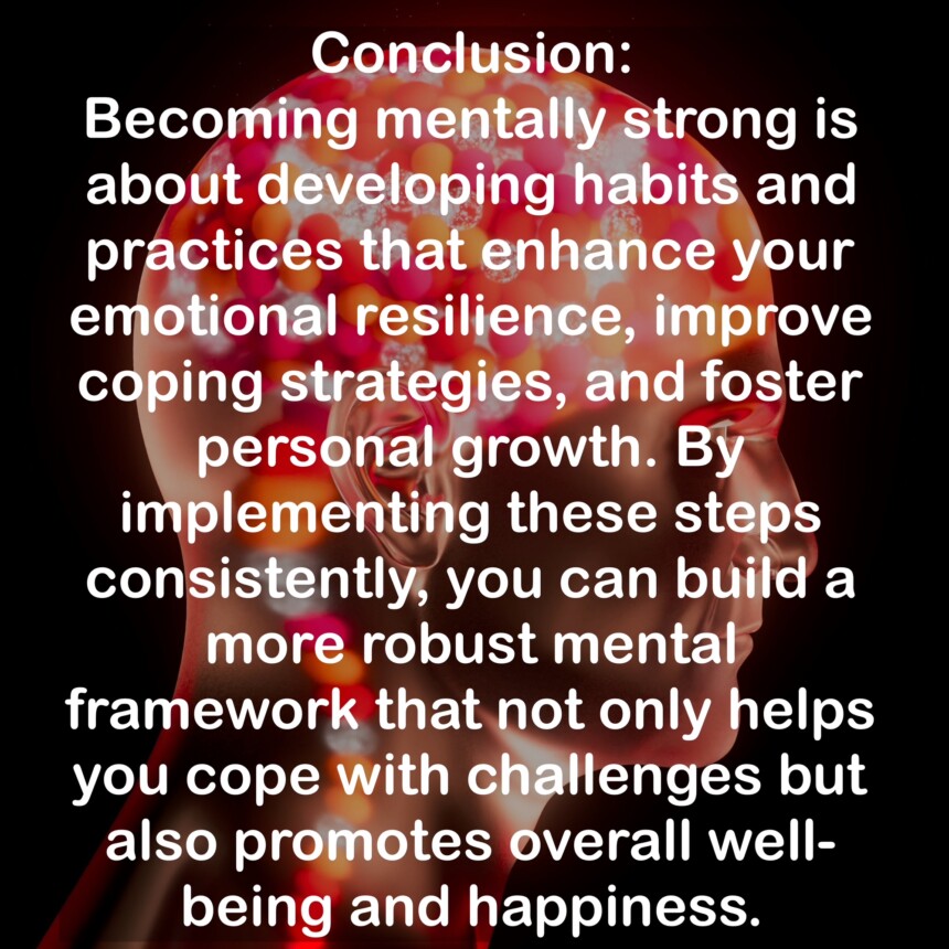 Conclusion: Becoming mentally strong is about developing habits and practices that enhance your emotional resilience, improve coping strategies, and foster personal growth. By implementing these steps consistently, you can build a more robust mental framework that not only helps you cope with challenges but also promotes overall wellbeing and happiness.