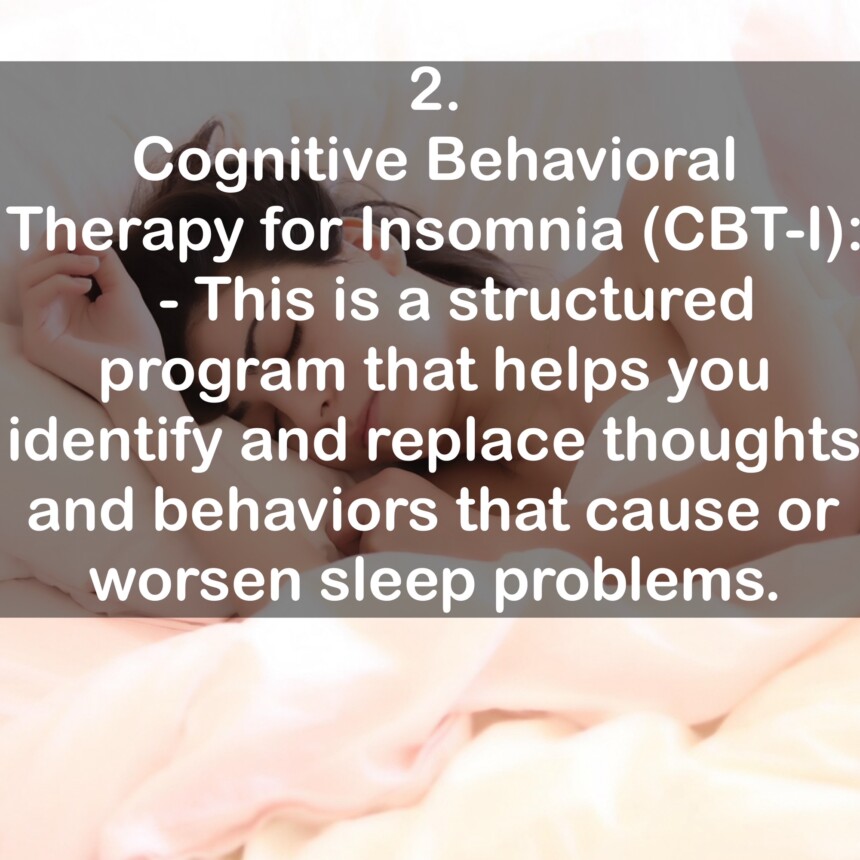 2. Cognitive Behavioral Therapy for Insomnia (CBT-I): - This is a structured program that helps you identify and replace thoughts and behaviors that cause or worsen sleep problems.