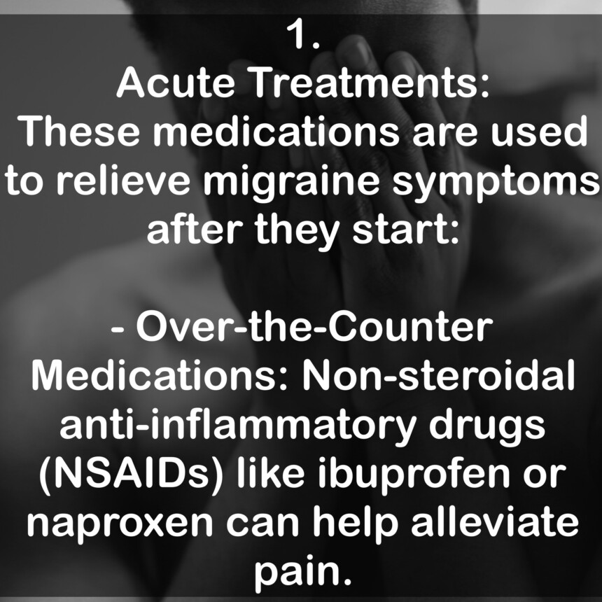 1. Acute Treatments: These medications are used to relieve migraine symptoms after they start: - Over-the-Counter Medications: Non-steroidal anti-inflammatory drugs (NSAIDs) like ibuprofen or naproxen can help alleviate pain.