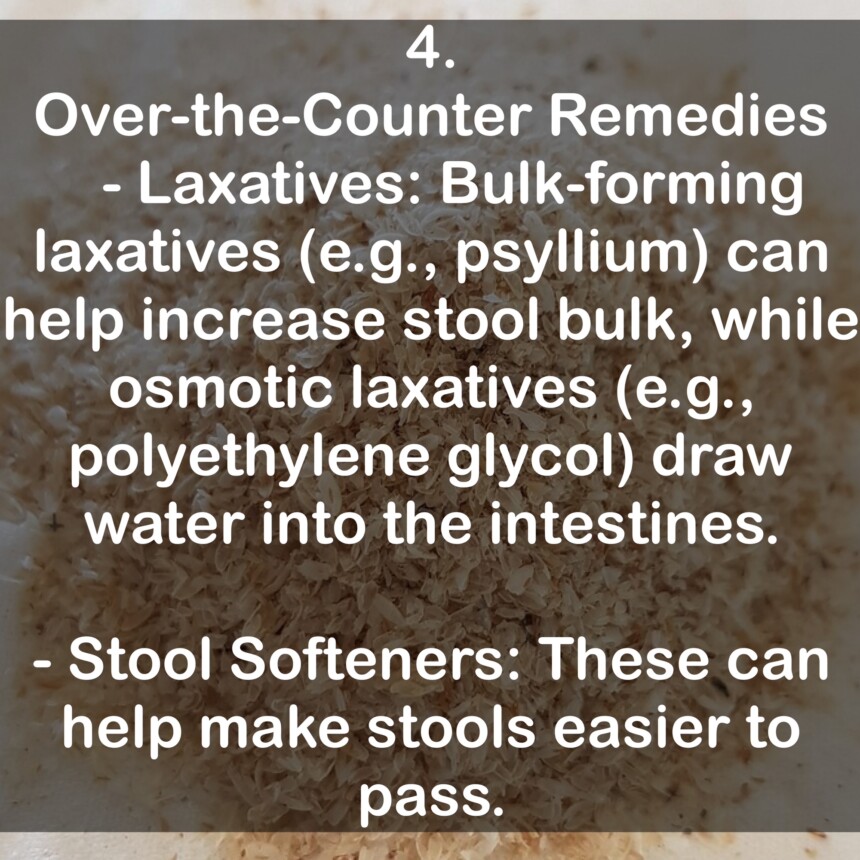 4. Over-the-Counter Remedies - Laxatives: Bulk-forming laxatives (e.g., psyllium) can help increase stool bulk, while osmotic laxatives (e.g., polyethylene glycol) draw water into the intestines. - Stool Softeners: These can help make stools easier to pass.