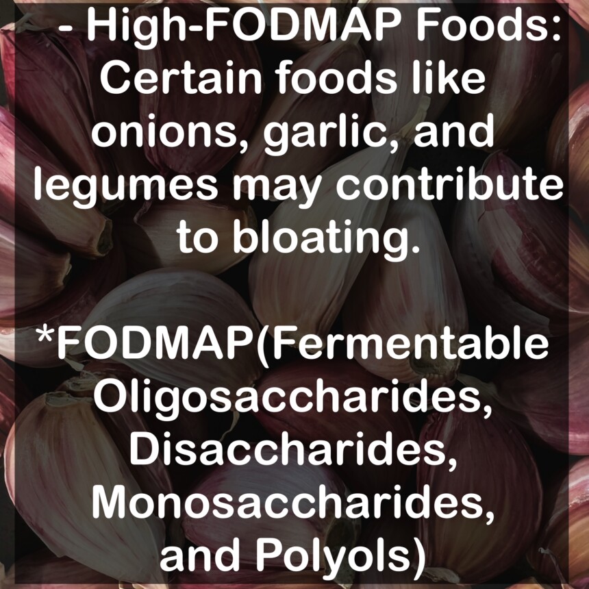 - High-FODMAP Foods: Certain foods like onions, garlic, and legumes may contribute to bloating. *FODMAP(Fermentable Oligosaccharides, Disaccharides, Monosaccharides, and Polyols)