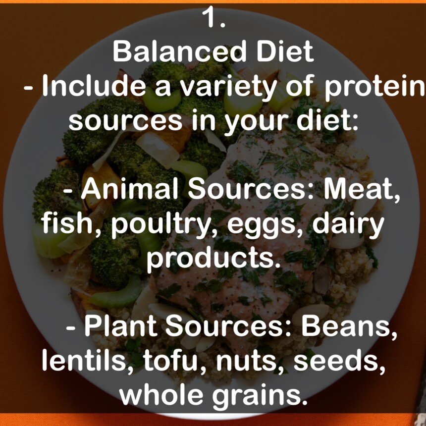1. Balanced Diet - Include a variety of protein sources in your diet: - Animal Sources: Meat, fish, poultry, eggs, dairy products. - Plant Sources: Beans, lentils, tofu, nuts, seeds, whole grains.