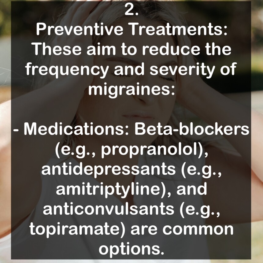 2. Preventive Treatments: These aim to reduce the frequency and severity of migraines: - Medications: Beta-blockers (e.g., propranolol), antidepressants (e.g., amitriptyline), and anticonvulsants (e.g., topiramate) are common options.