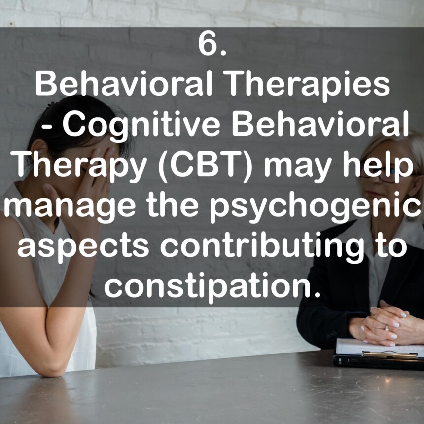 6. Behavioral Therapies - Cognitive Behavioral Therapy (CBT) may help manage the psychogenic aspects contributing to constipation.